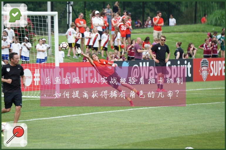 乐鱼官网：从实战经验看抽卡机制，如何提高获得稀有角色的几率？