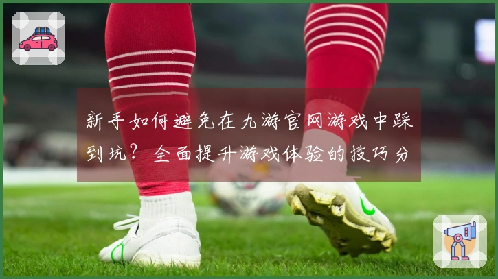 新手如何避免在九游官网游戏中踩到坑？全面提升游戏体验的技巧分享