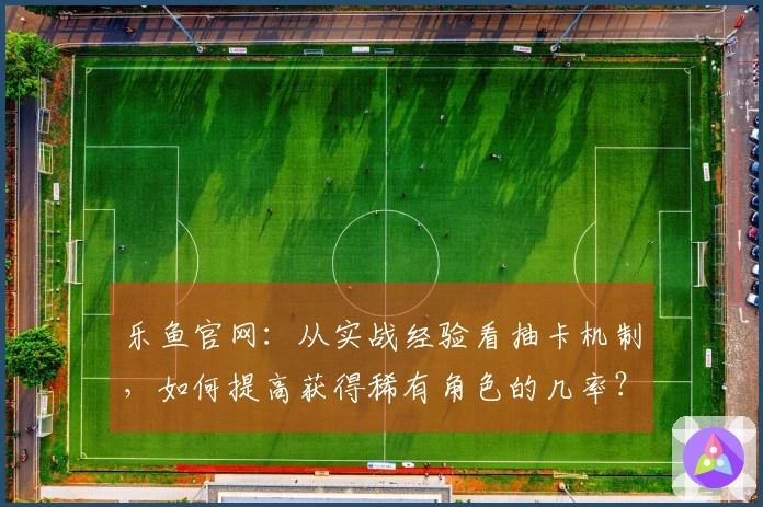 乐鱼官网：从实战经验看抽卡机制，如何提高获得稀有角色的几率？